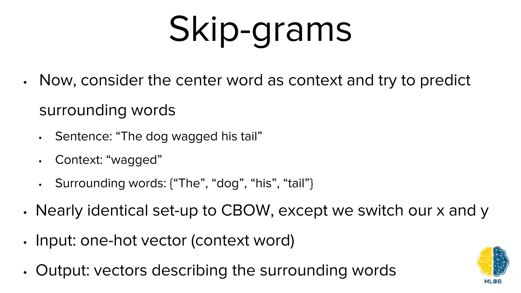 Skip-grams
• Now, consider the center word as context and try to predict
surrounding words
• Sentence: “The dog wagged his tail”
• Context: “wagged”
• Surrounding words: {“The”, “dog”, “his”, “tail”}
• Nearly identical set-up to CBOW, except we switch our x and y
• Input: one-hot vector (context word)
• Output: vectors describing the surrounding words
 
