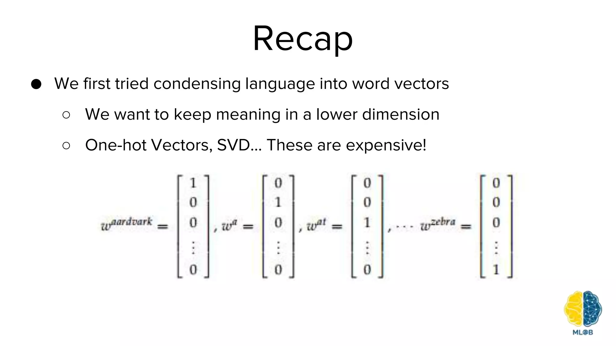 Recap
● We first tried condensing language into word vectors
○ We want to keep meaning in a lower dimension
○ One-hot Vectors, SVD… These are expensive!
 
