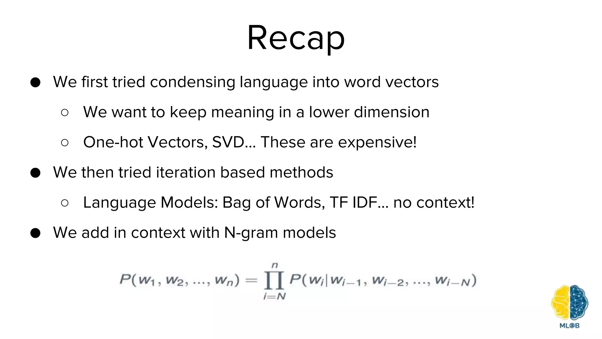 Recap
● We first tried condensing language into word vectors
○ We want to keep meaning in a lower dimension
○ One-hot Vectors, SVD… These are expensive!
● We then tried iteration based methods
○ Language Models: Bag of Words, TF IDF… no context!
● We add in context with N-gram models
 