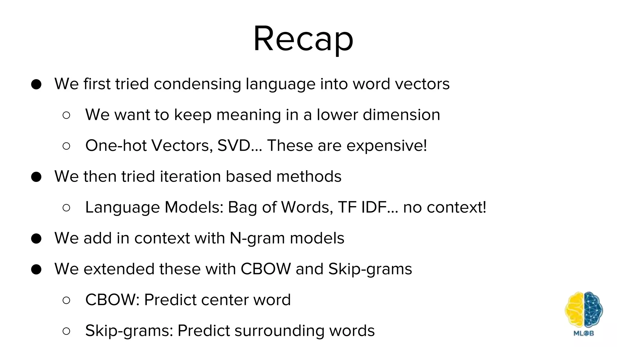 Recap
● We first tried condensing language into word vectors
○ We want to keep meaning in a lower dimension
○ One-hot Vectors, SVD… These are expensive!
● We then tried iteration based methods
○ Language Models: Bag of Words, TF IDF… no context!
● We add in context with N-gram models
● We extended these with CBOW and Skip-grams
○ CBOW: Predict center word
○ Skip-grams: Predict surrounding words
 
