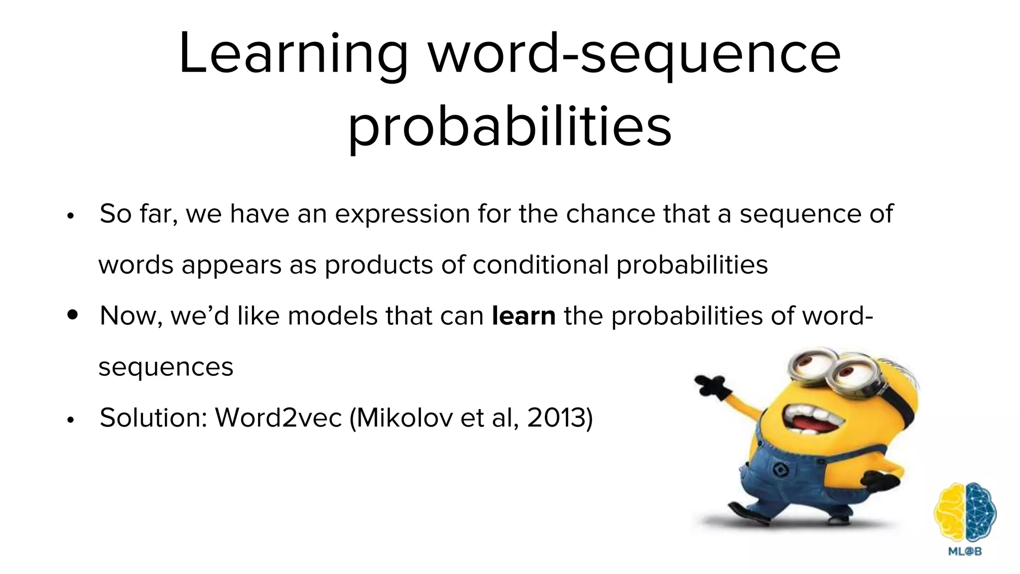 • So far, we have an expression for the chance that a sequence of
words appears as products of conditional probabilities
• Now, we’d like models that can learn the probabilities of word-
sequences
• Solution: Word2vec (Mikolov et al, 2013)
Learning word-sequence
probabilities
 