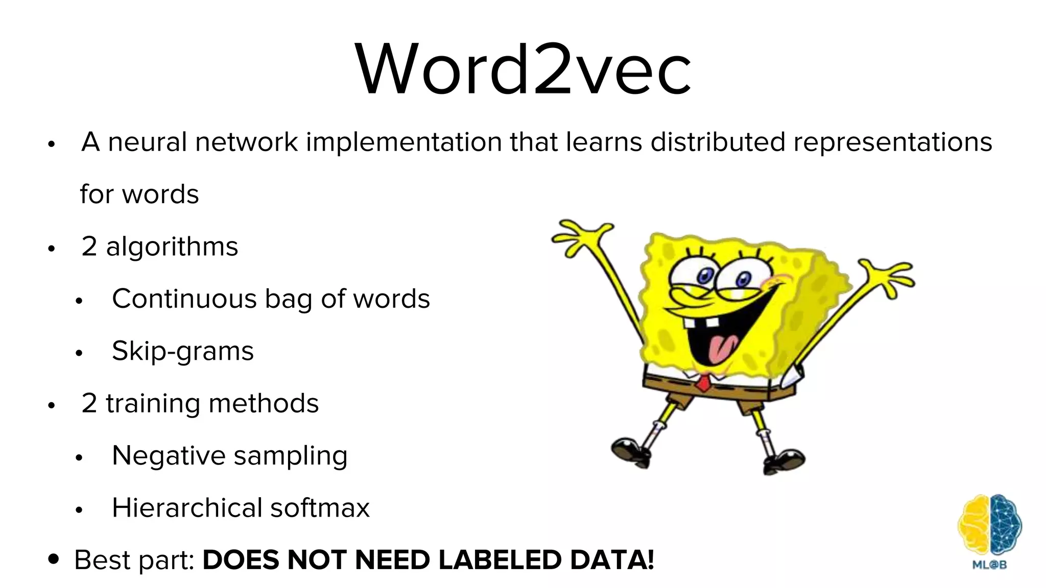 Word2vec
• A neural network implementation that learns distributed representations
for words
• 2 algorithms
• Continuous bag of words
• Skip-grams
• 2 training methods
• Negative sampling
• Hierarchical softmax
• Best part: DOES NOT NEED LABELED DATA!
 