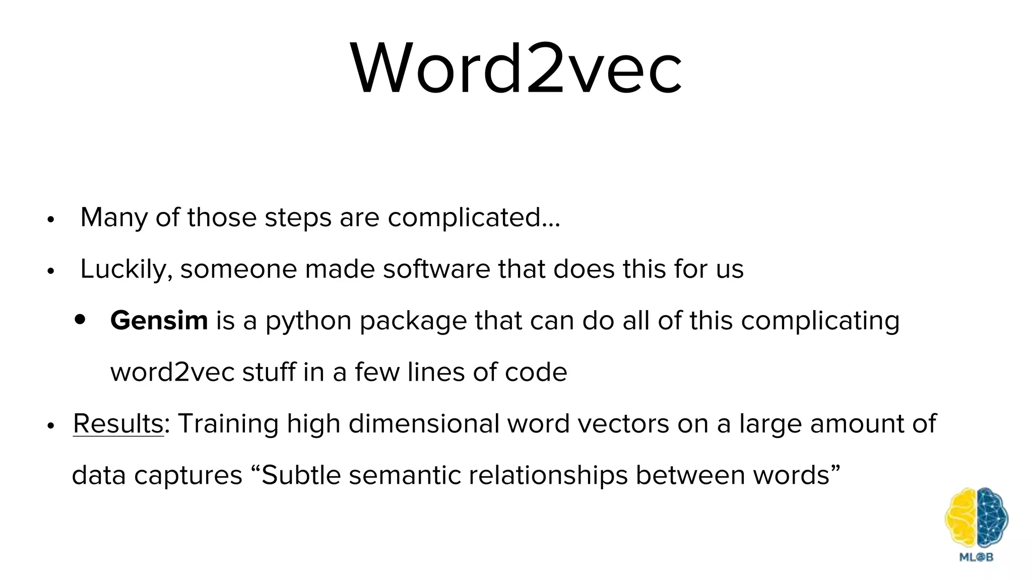 Word2vec
• Many of those steps are complicated...
• Luckily, someone made software that does this for us
• Gensim is a python package that can do all of this complicating
word2vec stuff in a few lines of code
• Results: Training high dimensional word vectors on a large amount of
data captures “Subtle semantic relationships between words”
 