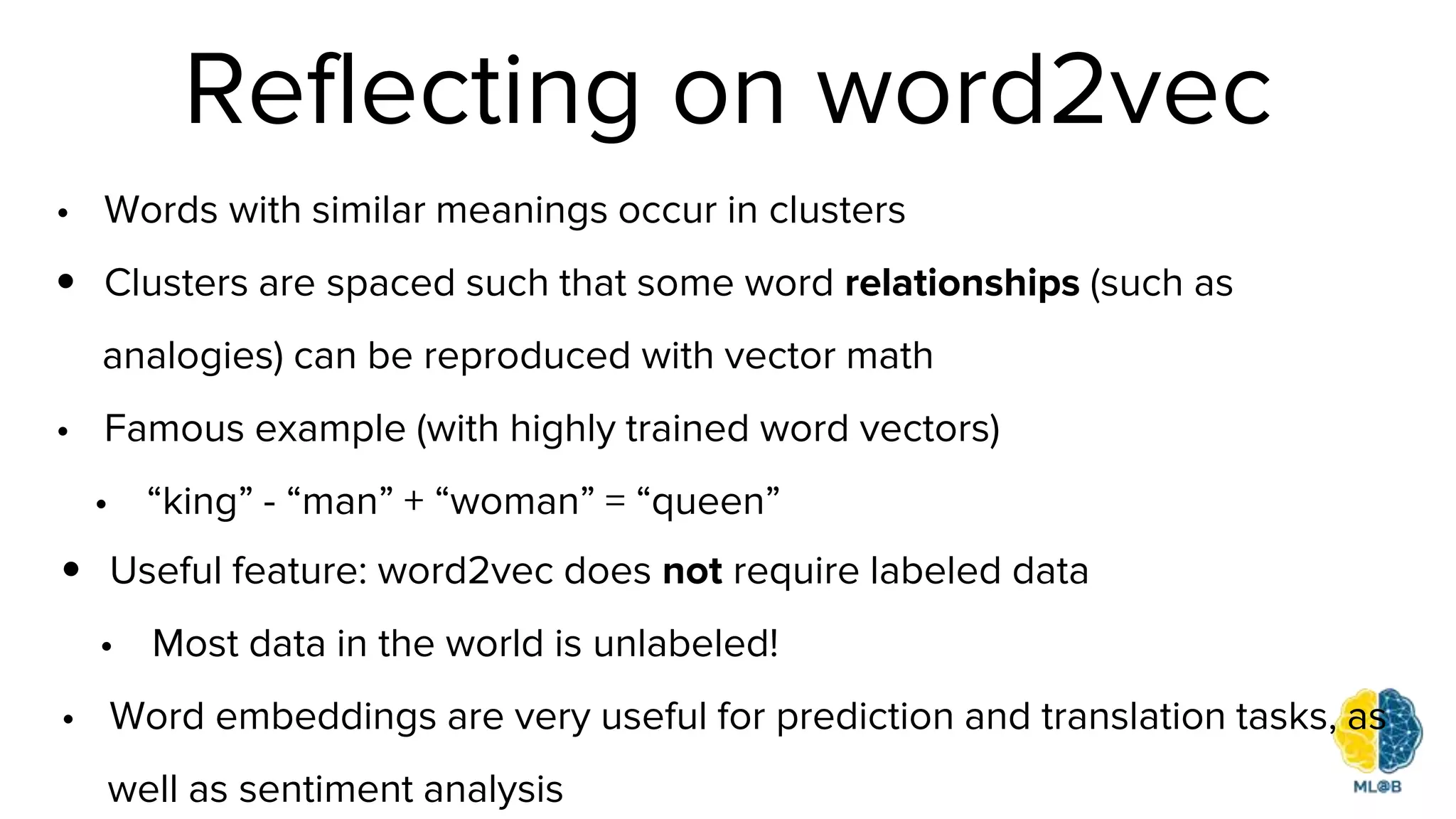 Reflecting on word2vec
• Words with similar meanings occur in clusters
• Clusters are spaced such that some word relationships (such as
analogies) can be reproduced with vector math
• Famous example (with highly trained word vectors)
• “king” - “man” + “woman” = “queen”
• Useful feature: word2vec does not require labeled data
• Most data in the world is unlabeled!
• Word embeddings are very useful for prediction and translation tasks, as
well as sentiment analysis
 