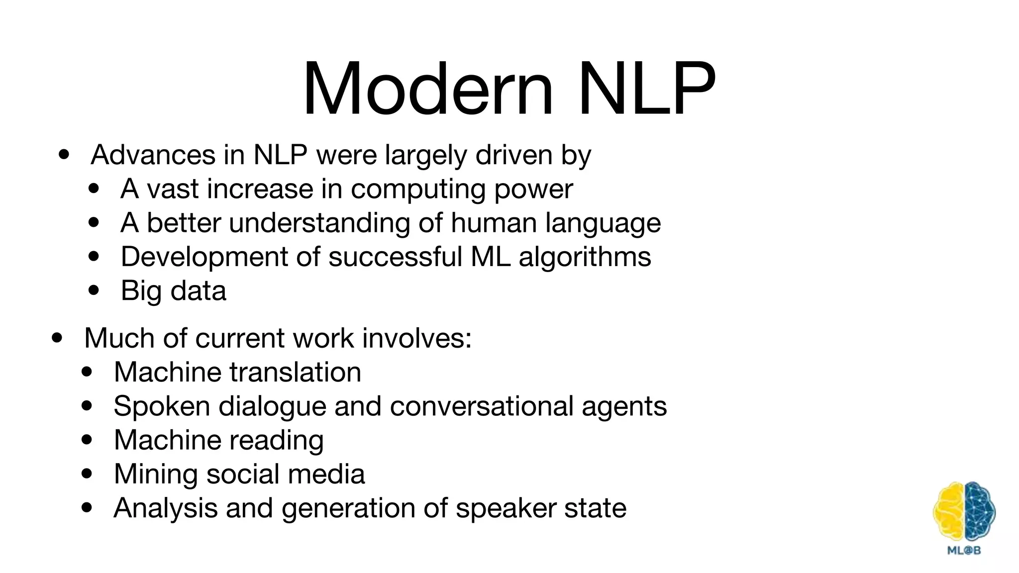 Modern NLP
• Advances in NLP were largely driven by
• A vast increase in computing power
• A better understanding of human language
• Development of successful ML algorithms
• Big data
• Much of current work involves:
• Machine translation
• Spoken dialogue and conversational agents
• Machine reading
• Mining social media
• Analysis and generation of speaker state
 