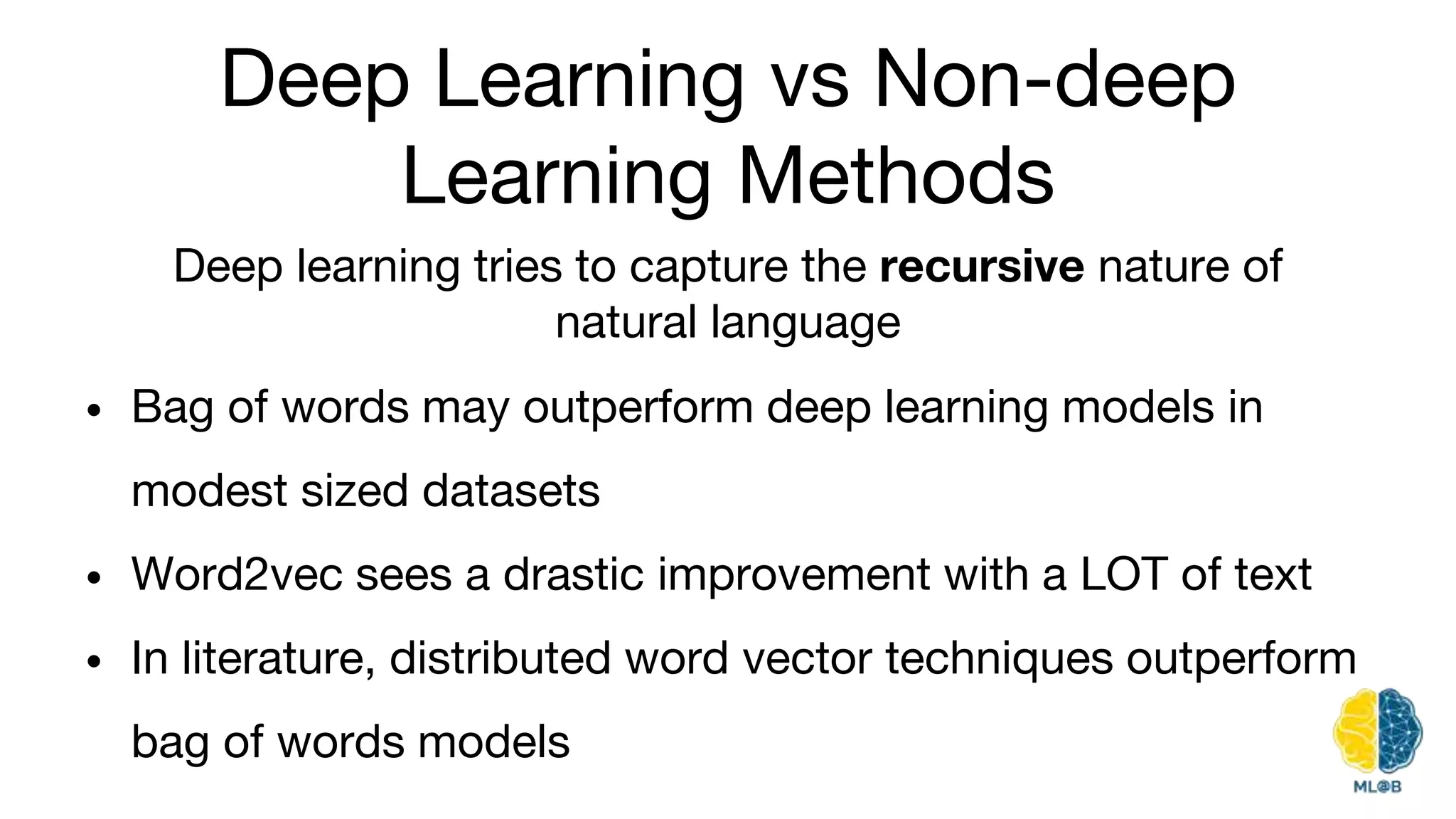 Deep Learning vs Non-deep
Learning Methods
• Bag of words may outperform deep learning models in
modest sized datasets
• Word2vec sees a drastic improvement with a LOT of text
• In literature, distributed word vector techniques outperform
bag of words models
Deep learning tries to capture the recursive nature of
natural language
 