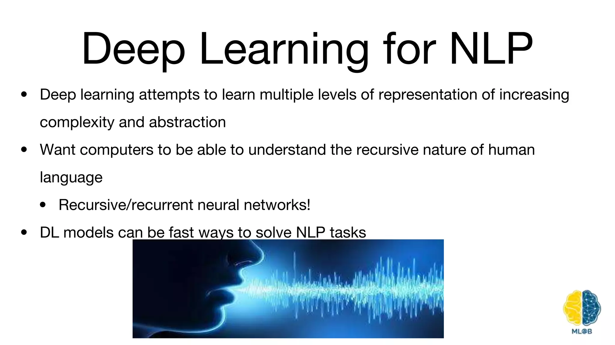 Deep Learning for NLP
• Deep learning attempts to learn multiple levels of representation of increasing
complexity and abstraction
• Want computers to be able to understand the recursive nature of human
language
• Recursive/recurrent neural networks!
• DL models can be fast ways to solve NLP tasks
 