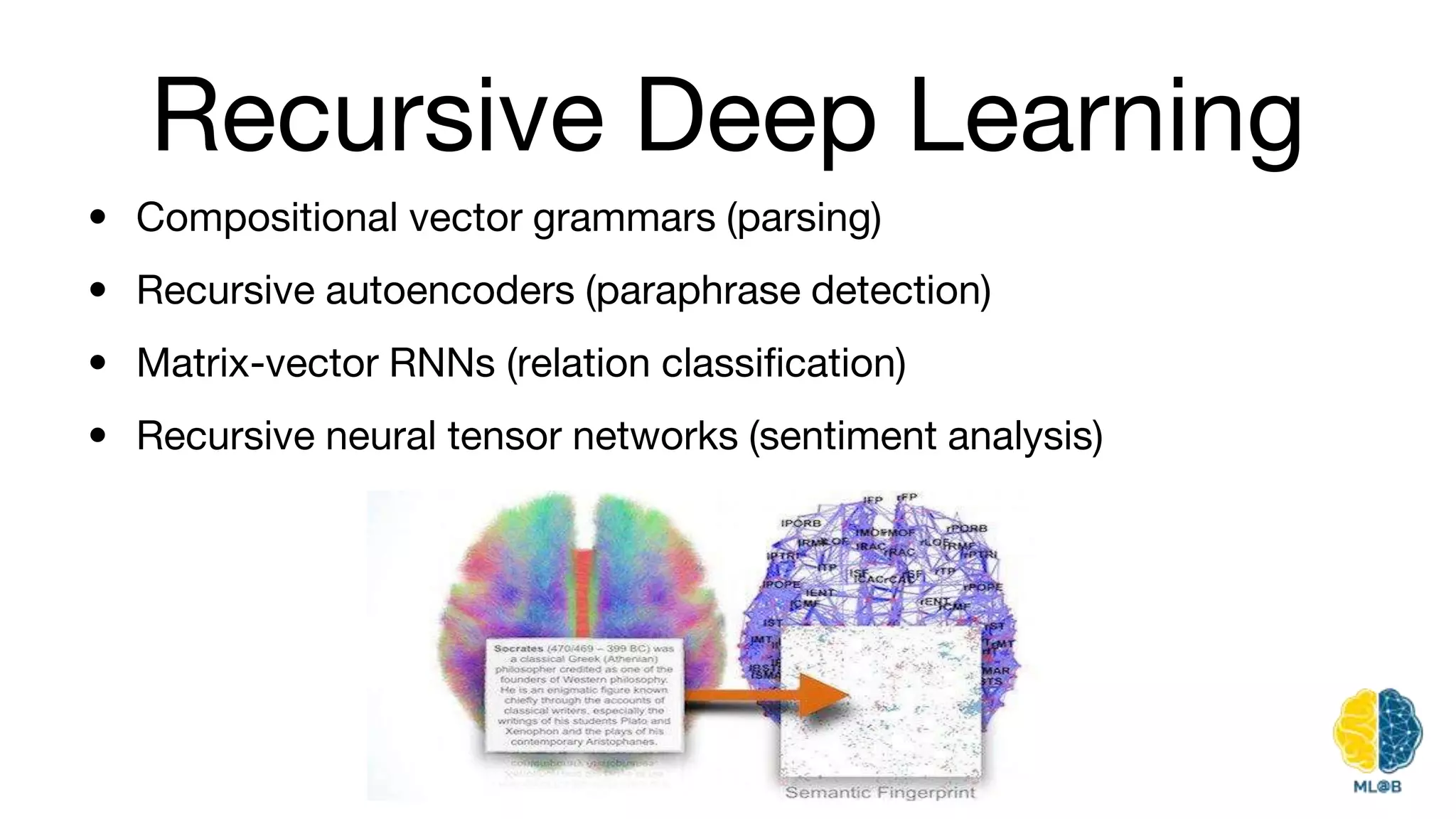 Recursive Deep Learning
• Compositional vector grammars (parsing)
• Recursive autoencoders (paraphrase detection)
• Matrix-vector RNNs (relation classification)
• Recursive neural tensor networks (sentiment analysis)
 