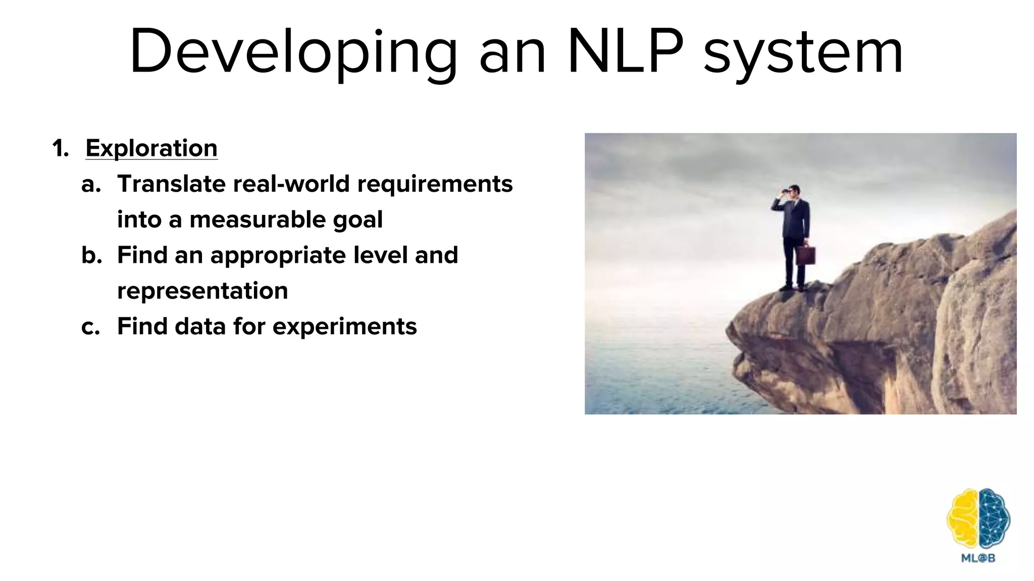 Developing an NLP system
1. Exploration
a. Translate real-world requirements
into a measurable goal
b. Find an appropriate level and
representation
c. Find data for experiments
 