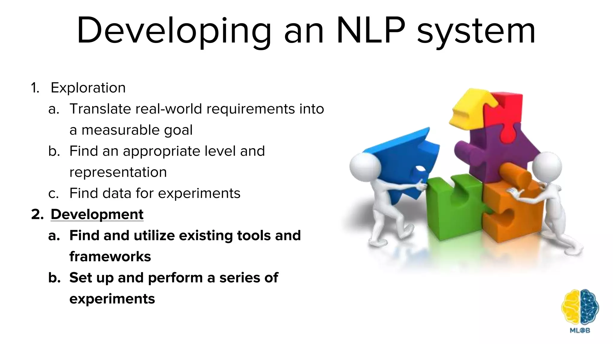 Developing an NLP system
1. Exploration
a. Translate real-world requirements into
a measurable goal
b. Find an appropriate level and
representation
c. Find data for experiments
2. Development
a. Find and utilize existing tools and
frameworks
b. Set up and perform a series of
experiments
 