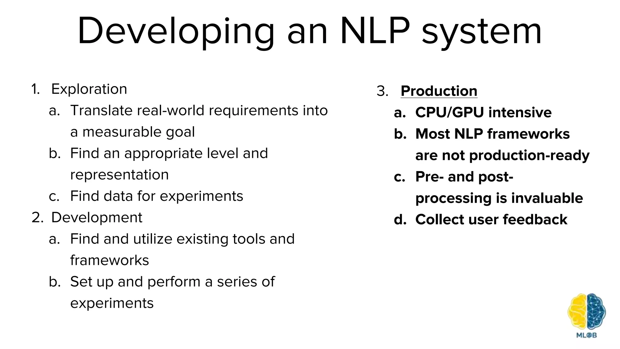Developing an NLP system
1. Exploration
a. Translate real-world requirements into
a measurable goal
b. Find an appropriate level and
representation
c. Find data for experiments
2. Development
a. Find and utilize existing tools and
frameworks
b. Set up and perform a series of
experiments
3. Production
a. CPU/GPU intensive
b. Most NLP frameworks
are not production-ready
c. Pre- and post-
processing is invaluable
d. Collect user feedback
 