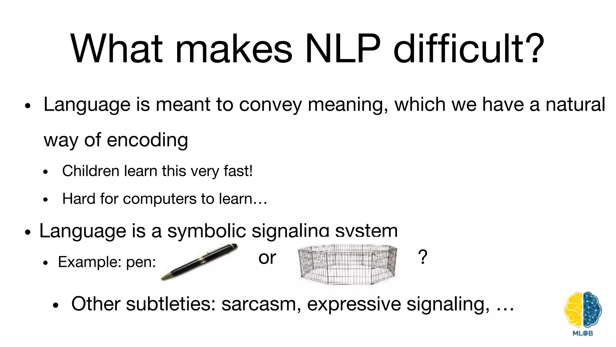 What makes NLP difficult?
• Language is meant to convey meaning, which we have a natural
way of encoding
• Children learn this very fast!
• Hard for computers to learn…
• Language is a symbolic signaling system
• Example: pen: or ?
• Other subtleties: sarcasm, expressive signaling, …
 
