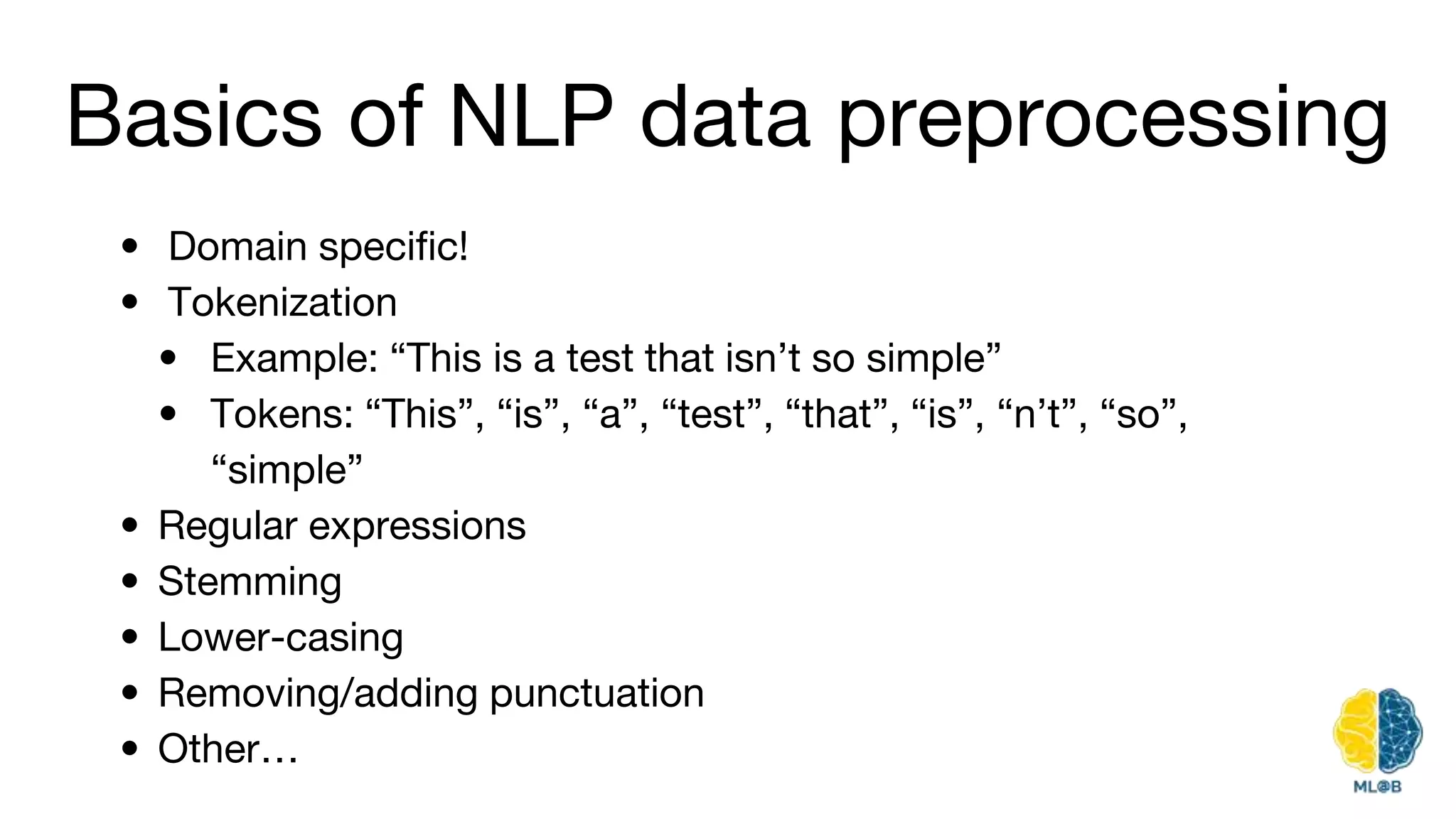 Basics of NLP data preprocessing
• Domain specific!
• Tokenization
• Example: “This is a test that isn’t so simple”
• Tokens: “This”, “is”, “a”, “test”, “that”, “is”, “n’t”, “so”,
“simple”
• Regular expressions
• Stemming
• Lower-casing
• Removing/adding punctuation
• Other…
 