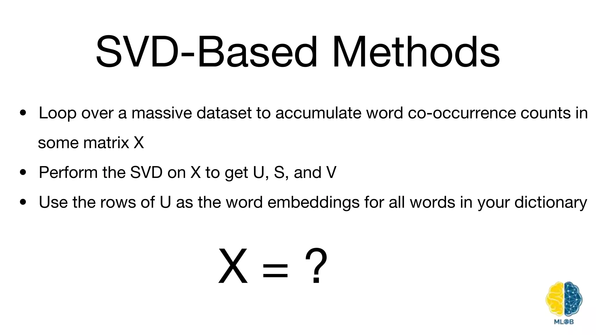 SVD-Based Methods
• Loop over a massive dataset to accumulate word co-occurrence counts in
some matrix X
• Perform the SVD on X to get U, S, and V
• Use the rows of U as the word embeddings for all words in your dictionary
X = ?
 