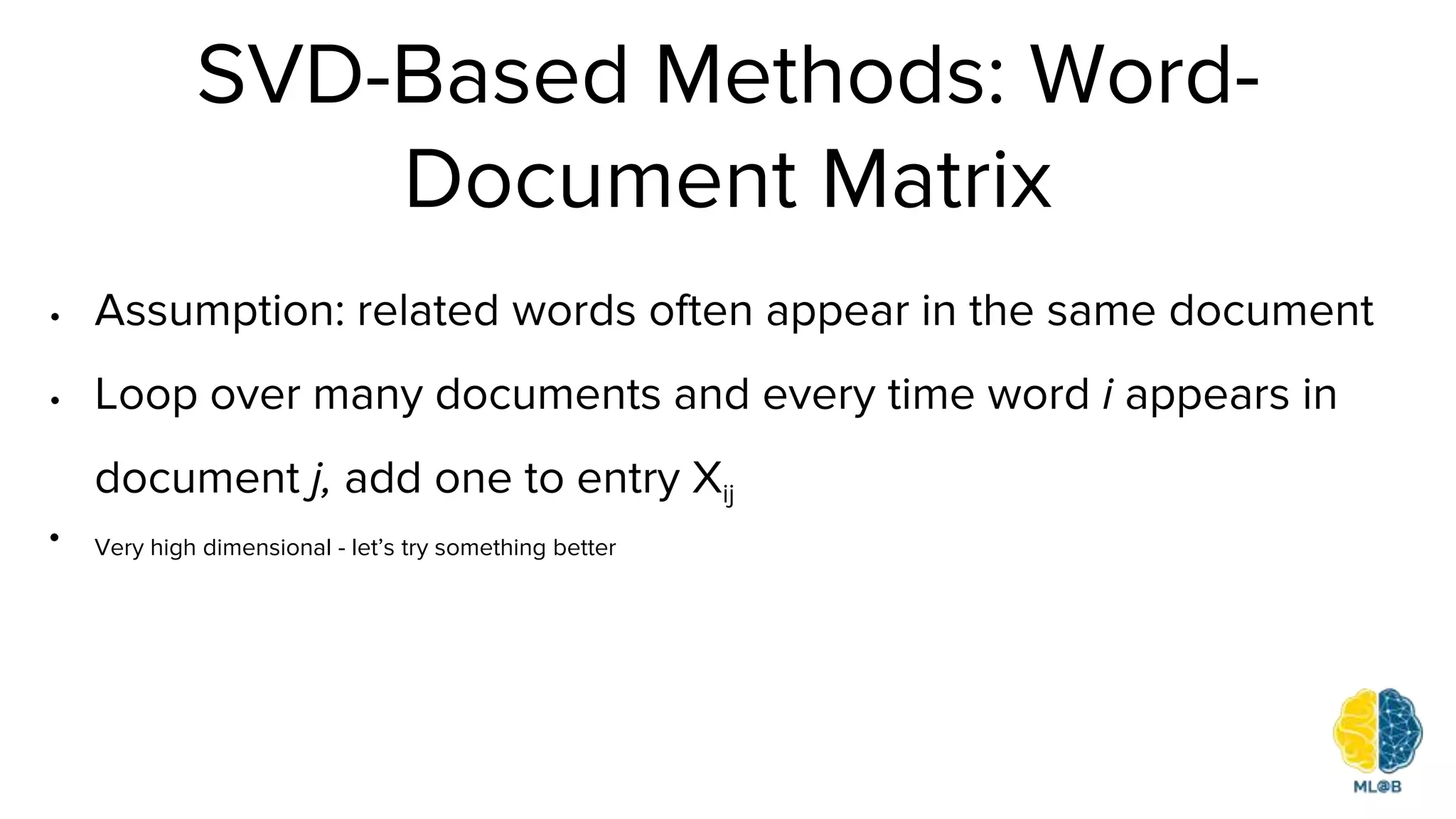 SVD-Based Methods: Word-
Document Matrix
• Assumption: related words often appear in the same document
• Loop over many documents and every time word i appears in
document j, add one to entry Xij
• Very high dimensional - let’s try something better
 
