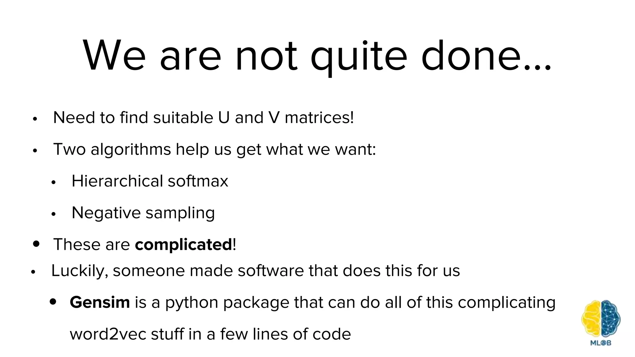 We are not quite done…
• Need to find suitable U and V matrices!
• Two algorithms help us get what we want:
• Hierarchical softmax
• Negative sampling
• These are complicated!
• Luckily, someone made software that does this for us
• Gensim is a python package that can do all of this complicating
word2vec stuff in a few lines of code
 