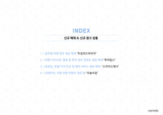 신규 매체 & 신규 광고 상품
1 / 글로벌 여행 정보 제공 매체 “트립어드바이저”
2 / 여행 가이드북, 맵북 등 투어 정보 컨텐츠 제공 매체 “투어팁스”
3 / 항공권, 호텔 가격 비교 및 예약 서비스 제공 매체 “스카이스캐너”
4 / 인테리어, 리빙 관련 컨텐츠 제공 앱 “오늘의집”
 