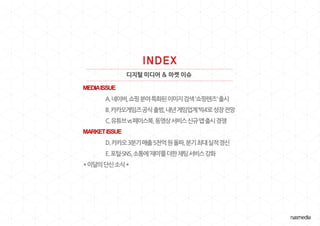 디지털 미디어 & 마켓 이슈
MEDIAISSUE
A.네이버,쇼핑분야특화된이미지검색'쇼핑렌즈'출시
B.카카오게임즈공식출범,내년게임업계‘빅4’로성장전망
C.유튜브vs페이스북,동영상서비스신규앱출시경쟁
MARKETISSUE
D.카카오3분기매출5천억원돌파,분기최대실적경신
E.포털·SNS,소통에‘재미’를더한채팅서비스강화
*이달의단신소식*
 