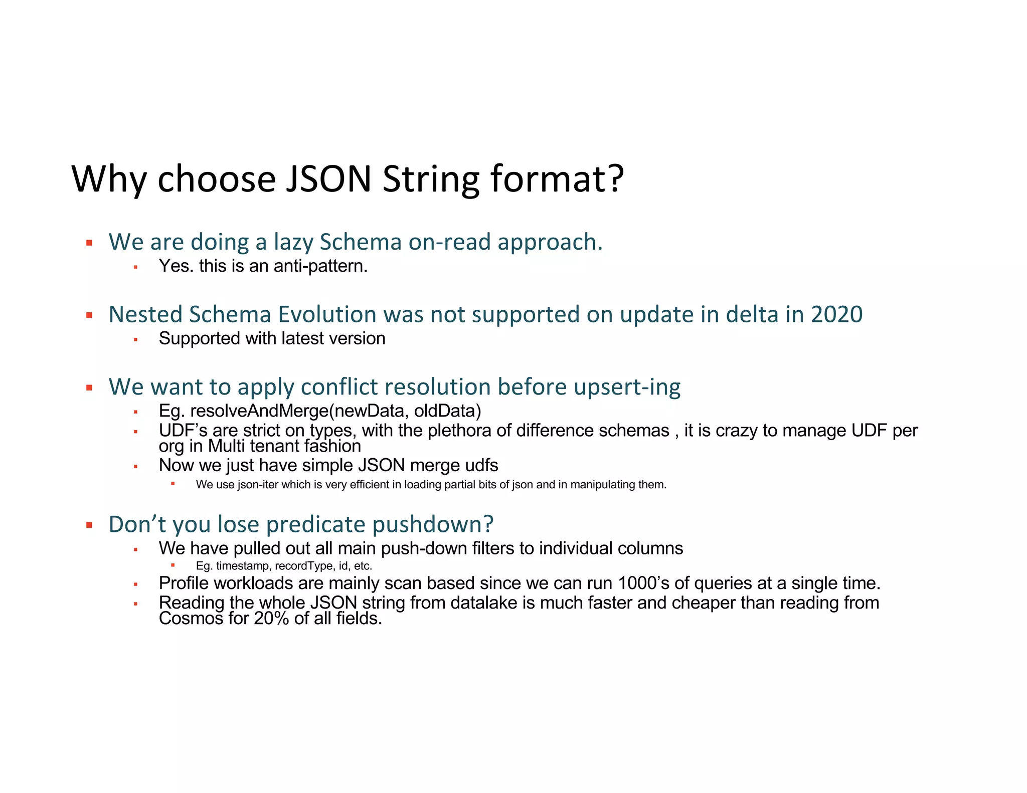Why choose JSON String format?
§ We are doing a lazy Schema on-read approach.
▪ Yes. this is an anti-pattern.
§ Nested Schema Evolution was not supported on update in delta in 2020
▪ Supported with latest version
§ We want to apply conflict resolution before upsert-ing
▪ Eg. resolveAndMerge(newData, oldData)
▪ UDF’s are strict on types, with the plethora of difference schemas , it is crazy to manage UDF per
org in Multi tenant fashion
▪ Now we just have simple JSON merge udfs
▪ We use json-iter which is very efficient in loading partial bits of json and in manipulating them.
§ Don’t you lose predicate pushdown?
▪ We have pulled out all main push-down filters to individual columns
▪ Eg. timestamp, recordType, id, etc.
▪ Profile workloads are mainly scan based since we can run 1000’s of queries at a single time.
▪ Reading the whole JSON string from datalake is much faster and cheaper than reading from
Cosmos for 20% of all fields.
 