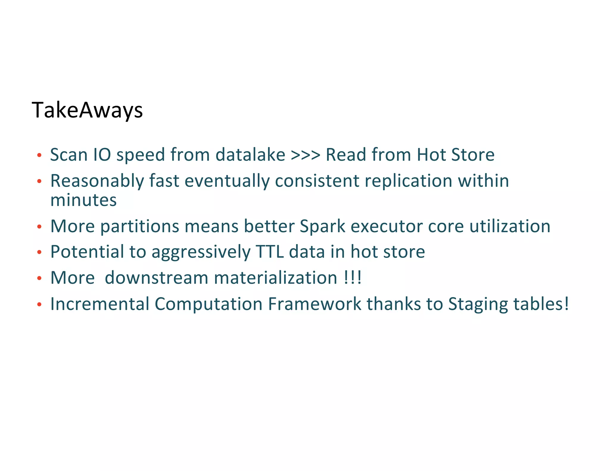 TakeAways
• Scan IO speed from datalake >>> Read from Hot Store
• Reasonably fast eventually consistent replication within
minutes
• More partitions means better Spark executor core utilization
• Potential to aggressively TTL data in hot store
• More downstream materialization !!!
• Incremental Computation Framework thanks to Staging tables!
 