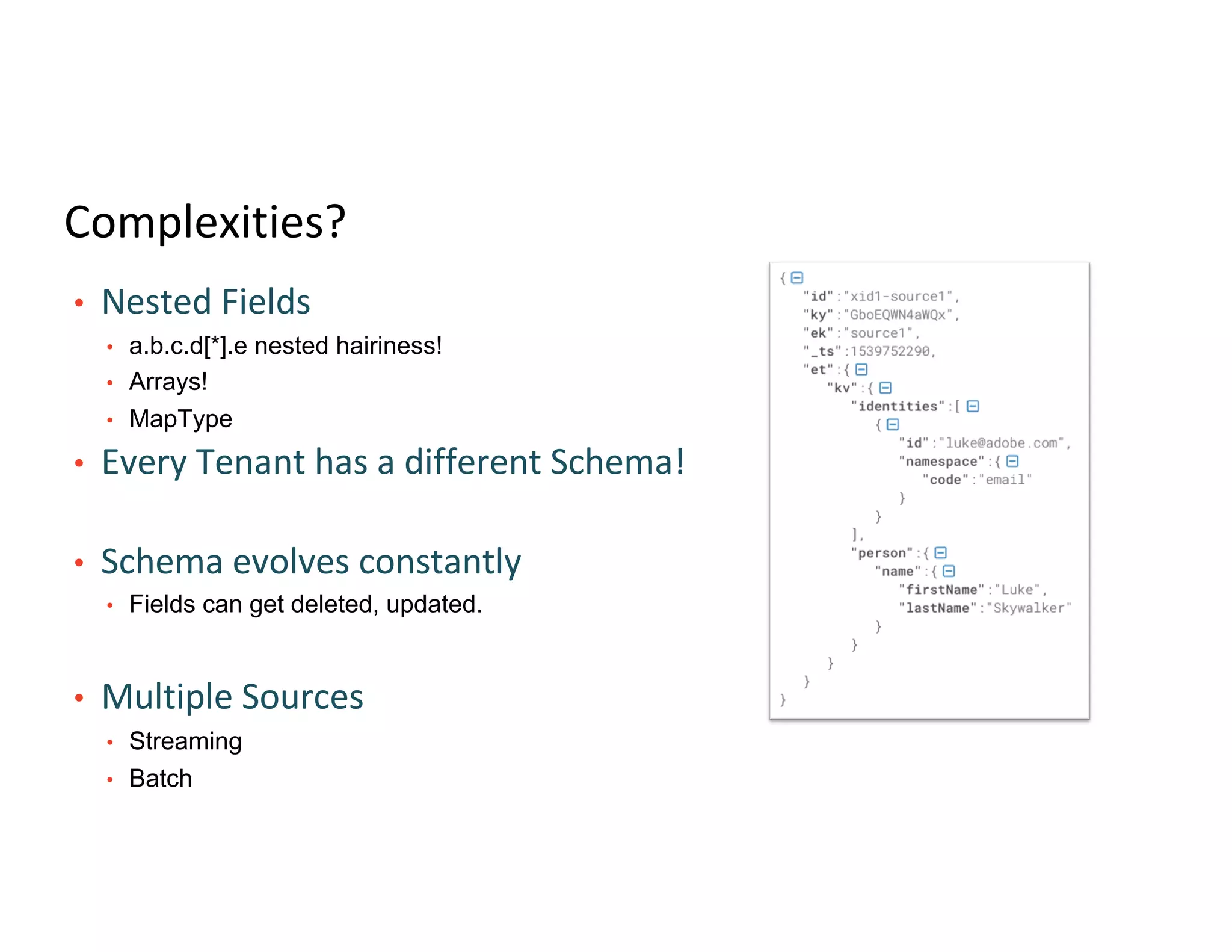Complexities?
• Nested Fields
• a.b.c.d[*].e nested hairiness!
• Arrays!
• MapType
• Every Tenant has a different Schema!
• Schema evolves constantly
• Fields can get deleted, updated.
• Multiple Sources
• Streaming
• Batch
 