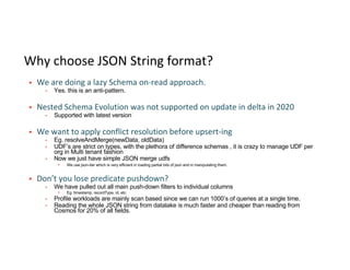 Why choose JSON String format?
§ We are doing a lazy Schema on-read approach.
▪ Yes. this is an anti-pattern.
§ Nested Schema Evolution was not supported on update in delta in 2020
▪ Supported with latest version
§ We want to apply conflict resolution before upsert-ing
▪ Eg. resolveAndMerge(newData, oldData)
▪ UDF’s are strict on types, with the plethora of difference schemas , it is crazy to manage UDF per
org in Multi tenant fashion
▪ Now we just have simple JSON merge udfs
▪ We use json-iter which is very efficient in loading partial bits of json and in manipulating them.
§ Don’t you lose predicate pushdown?
▪ We have pulled out all main push-down filters to individual columns
▪ Eg. timestamp, recordType, id, etc.
▪ Profile workloads are mainly scan based since we can run 1000’s of queries at a single time.
▪ Reading the whole JSON string from datalake is much faster and cheaper than reading from
Cosmos for 20% of all fields.
 