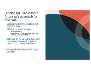 Schema On Read is more
future safe approach for
raw data
§ Wrangling Spark Structs is not
user friendly
§ JSON schema is messy
▪ Crazy nesting
▪ Add maps to the equation, just the
schema will be in MBs
§ Schema on Read using Json-iter
means we can read what we
need on a row by row basis
§ Materialized Views WILL have
structs!
 
