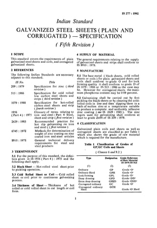 IS 277 : 1992
Indian Standard
GALVANIZED STEEL SHEETS(PLAIN AND
CORRUGATED)- SPECIFICATION
(Fifth Revision )
1 SCOPE
This standard covers the requirements of plain
galvanized steel sheets and coils, and corrugated
galvanized sheets.
2 REFERENCES
The following Indian Standards are necessary
adjunct to this standard.
IS No.
209 : 1979
513 : 1986
1079 : 1988
1956
( Part 4) : 1975
2629 : 1985
6745 : 1972
8910 : 1975
Title
Specification for zinc ( third
revision )
Specification for cold rolled
low carbon steel sheets and
strips ( third revision )
Specification for hot-rolled
carbon steel sheets and strip
(fourth revision )
Glossary of terms relating to
iron and steel : Part 4 Steel,
sheet and strip (first revision )
Recommended practice for
hot dip galvanizing on iron
and steel ( (first revision )
Methods for determination of
weight of zinc coating on zinc
coated iron and steel articles
General technical delivery
requirements for steel and
steel products
3 TERMINOLOGY
3.1 For the purpose of this standard, the defini-
tion given in 1s 1956 ( Part 4) : 1975 and the
following shall apply.
3.2 Black Sheet - Hot rolled steel sheet prior
to pickling operation.
3.3 Cold Rolled Sheet or Coil - Cold rolled
sheet or coil prior to continuous galvanizing
process.
3.4 Thickness of Sheet - Thickness of hot
rolled or cold rolled sheet in cut length or coil
form.
4 SUPPLY OF MATERIAL
The general requirements relating to the supply
of galvanized sheets and strips shall conform to
IS 8910 : 1978.
5 MANUFACTURE
5.1 The base metal ( black sheets, cold rolled
sheets or coils ) for plain galvanized sheets and
coils shall conform to grade 0 and for lock
forming quality it shall conform to grade D of
IS 1079 : 1988 or I9 513 : 1986 as the case mav
be. However for corrugated sheets the maxi-
mum phosphorus content may be 0.09 percent.
5.2 Galvanizing shall be carried out by first
pickling the black sheets or by cleaning the cold-
rolled coils in line and then dipping them in a
bath of molten zinc at a temperature suitable
to produce a comptete and uniformly adhesive
zinc coating (see IS 2629 : 1985 ). The zinc
ingots used for galvanizing shall conform at
least to grade Zn98 of IS 209 : 1979.
6 CLASSIFICATION
Galvanized plain coils and sheets as well as
corrugated sheets are classified as per Table 1
which also shows the grade of raw material
which is required for the manufacture.
Table 1 Classification of Grades of
GP/GC Coils and Sheets
( Clauses 6 and 9.2 )
Type Designation Grade Reference
of Raw Material
IS 1079/IS 513
(‘1 (2) (3)
Ordinary GP Grade 60’
Ordinary-Hard GPH Grade ~0’
Lock forming GPL Grade <D’
Deep drawing GPD Grade <DD’
Extra deep drawing GPED Grade <EDD’
Corrugated ordinary GC Grade ~0’
Cogauyted ordinary GCH
Grade 10’ Hard
1
 