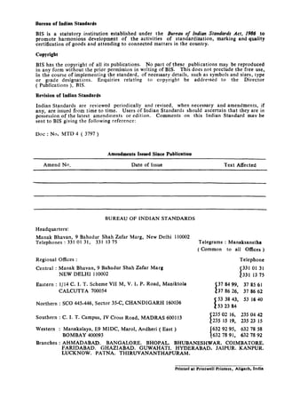 Bureau of Indian Standards
BIS is a statutory, institution established under the Bureau of Indian Standards Acr, 1986 to
promote harmonious development of the activities of standardization, marking and quality
certification of goods and attending to connected matters in the country.
Copyright
BIS has the copyright of all its publications. No part of these publications may be reproduced
in any form without the prior permission in writing of BIS. This does not preclude the free use,
in the course of implementing the standard, of necessary details, such as symbols and sizes, type
or grade designations. Enquiries relating to copyright be addressed to the Director
( Publications ), BIS.
Revision of Indian Standards
Indian Standards are reviewed periodically and revised, when necessary and amendments, if
any, are issued from time to time. Users of Indian Standards should ascertain that they are in
possession of the latest amendments or edition. Comments on this Indian Standard may be
sent to BIS giving the following reference:
Dot : No. MTD 4 ( 3797 )
Amendments Issued Since Publication
Amend No. Date of Issue Text Affected
BUREAU OF INDIAN STANDARDS
Headquarters:
Manak Bhavan, 9 Bahadur Shah Zafar Marg, New Delhi 110002
Telephones : 331 01 31, 331 13 75 Telegrams : Manaksanstha
( Common to all Offices )
Regional Offices :
Central : Manak Bhavan, 9 Bahadur Shah Zafar Marg
NEW DELHI 110002
Eastern : l/l4 C. I. T. Scheme VII M, V. I. P. Road, Maniktola
CALCUTTA 700054
Telephone
I 3310131
331 13 75
37 84 99, 37 85 61
I 37 86 26. 37 86 62
Northern : SC0 445-446, Sector 35-C, CHANDIGARH 160036
Southern :
Western :
C. I. T. Campus, IV Cross Road, MADRAS 600113
Branches :
Manakalaya, E9 MIDC, Marol, Andheri ( East ) 632 92 95, 632 78 58
BOMBAY 400093 632 78 91, 632 78 92
AHMADABAD. BANGALORE. BHOPAL. BHUBANESHWAR. COIMBATORE.
FARIDABAD. GHAZIABAD.’ GUWAHATI. HYDERABAD. JAIPUR. KANPUR.
LUCKNOW. PATNA. THIRUVANANTHAPURAM.
53 38 43, 53 16 40
235 04 42
235 15 19, 235 23 15
Printed at Printwell Printers. Aligarh. India
 
