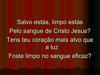 Salvo estás, limpo estásSalvo estás, limpo estás
Pelo sangue de Cristo Jesus?Pelo sangue de Cristo Jesus?
Tens teu coração mais alvo queTens teu coração mais alvo que
a luza luz
Foste limpo no sangue eficaz?Foste limpo no sangue eficaz?
 