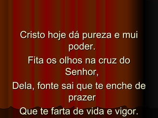 Cristo hoje dá pureza e muiCristo hoje dá pureza e mui
poder.poder.
Fita os olhos na cruz doFita os olhos na cruz do
Senhor,Senhor,
Dela, fonte sai que te enche deDela, fonte sai que te enche de
prazerprazer
Que te farta de vida e vigor.Que te farta de vida e vigor.
 