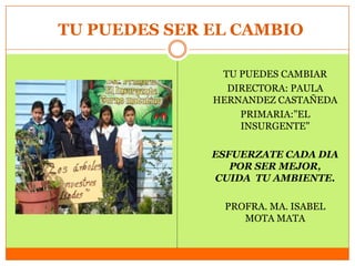 TU PUEDES SER EL CAMBIO

               TU PUEDES CAMBIAR
                DIRECTORA: PAULA
              HERNANDEZ CASTAÑEDA
                  PRIMARIA:"EL
                  INSURGENTE"

              ESFUERZATE CADA DIA
                 POR SER MEJOR,
              CUIDA TU AMBIENTE.

               PROFRA. MA. ISABEL
                  MOTA MATA
 