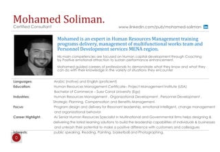 0
Mohamed Soliman.Certified Consultant www.linkedin.com/pub/mohamed-soliman
Languages: Arabic (native) and English (proficient)
Education: Human Resources Management Certificate– Project Management Institute (USA)
Bachelor of Commerce – Suez Canal University (Egy)
Industries: Human Resources Management , Organizational Development , Personnel Development ,
Strategic Planning, Compensation and Benefits Management.
Focus: Program design and delivery for Resonant leadership, emotional intelligent, change management
and organizational behavior
Career Highlight: As Senior Human Resources Specialist in Multinational and Governmental firms helps designing &
delivering the latest learning solutions to build the leadership capabilities of individuals & businesses
and unleash their potential to make a positive difference with customers and colleagues
Interests: public speaking, Reading, Painting, basketball and Photographing.
Mohamed is an expert in Human Resources Management training
programs delivery, management of multifunctional works team and
Personnel Development services MENA region.
His main competencies are focused on Human capital development through Coaching
by Positive emotional attraction to sustain performance enhancement.
Mohamed guided careers of professionals to demonstrate what they know and what they
can do with their knowledge in the variety of situations they encounter
 