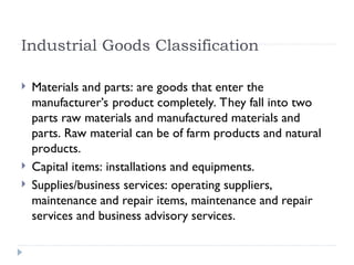 Industrial Goods Classification
 Materials and parts: are goods that enter the
manufacturer’s product completely. They fall into two
parts raw materials and manufactured materials and
parts. Raw material can be of farm products and natural
products.
 Capital items: installations and equipments.
 Supplies/business services: operating suppliers,
maintenance and repair items, maintenance and repair
services and business advisory services.
 