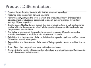 Product Differentiation
 Product form: the size, shape or physical structure of a product.
 Features: they supplement its basic functions
 Performance Quality: is the level at which the products primary characteristics
operate. most products are established at one of our performance levels: low,
average, high or superior.
 Conformance Quality: buyers expect that the product to have a high conformance
quality which is the degree to which all the produced units are identical and meet
the promised specifications.
 Durability: a measure of the product’s expected operating life under natural or
stressful conditions, is a valued attribute to some products.
 Reliability: It is the measure of the probability that a product will not malfunction or
fail within a specific time period.
 Reparability: it is the measure of the ease of fixing a product when it malfunction or
fails.
 Style: Describes the product’s look and feel to the buyer.
 Design: it is the totality of features that affect how a product looks and functions in
terms of consumer requirements.
 