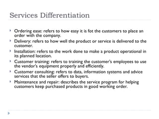 Services Differentiation
 Ordering ease: refers to how easy it is fot the customers to place an
order with the company.
 Delivery: refers to how well the product or service is delivered to the
customer.
 Installation: refers to the work done to make a product operational in
its planned location.
 Customer training: refers to training the customer’s employees to use
the vendor’s equipment properly and efficiently.
 Customer consulting: refers to data, information systems and advice
services that the seller offers to buyers.
 Maintenance and repair: describes the service program for helping
customers keep purchased products in good working order.
 