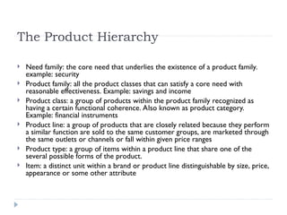 The Product Hierarchy
 Need family: the core need that underlies the existence of a product family.
example: security
 Product family: all the product classes that can satisfy a core need with
reasonable effectiveness. Example: savings and income
 Product class: a group of products within the product family recognized as
having a certain functional coherence. Also known as product category.
Example: financial instruments
 Product line: a group of products that are closely related because they perform
a similar function are sold to the same customer groups, are marketed through
the same outlets or channels or fall within given price ranges
 Product type: a group of items within a product line that share one of the
several possible forms of the product.
 Item: a distinct unit within a brand or product line distinguishable by size, price,
appearance or some other attribute
 