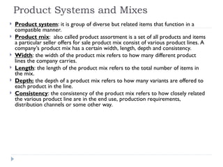Product Systems and Mixes
 Product system: it is group of diverse but related items that function in a
compatible manner.
 Product mix: also called product assortment is a set of all products and items
a particular seller offers for sale product mix consist of various product lines. A
company’s product mix has a certain width, length, depth and consistency.
 Width: the width of the product mix refers to how many different product
lines the company carries.
 Length: the length of the product mix refers to the total number of items in
the mix.
 Depth: the depth of a product mix refers to how many variants are offered to
each product in the line.
 Consistency: the consistency of the product mix refers to how closely related
the various product line are in the end use, production requirements,
distribution channels or some other way.
 