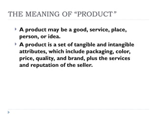 THE MEANING OF “PRODUCT”
 A product may be a good, service, place,
person, or idea.
 A product is a set of tangible and intangible
attributes, which include packaging, color,
price, quality, and brand, plus the services
and reputation of the seller.
 
