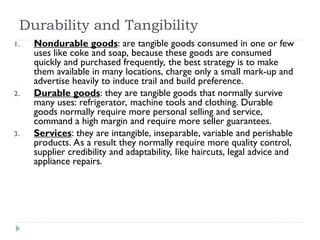 Durability and Tangibility
1. Nondurable goods: are tangible goods consumed in one or few
uses like coke and soap, because these goods are consumed
quickly and purchased frequently, the best strategy is to make
them available in many locations, charge only a small mark-up and
advertise heavily to induce trail and build preference.
2. Durable goods: they are tangible goods that normally survive
many uses: refrigerator, machine tools and clothing. Durable
goods normally require more personal selling and service,
command a high margin and require more seller guarantees.
3. Services: they are intangible, inseparable, variable and perishable
products. As a result they normally require more quality control,
supplier credibility and adaptability, like haircuts, legal advice and
appliance repairs.
 