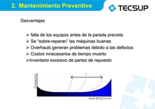 Desventajas
 falla de los equipos antes de la parada previsto
 Se “sobre-reparan” las máquinas buenas
 Overhauls generan problemas debido a las defectos
 Costos innecesarios de tiempo muerto
Inventario excesivo de partes de repuesto
2. Mantenimiento Preventivo
 