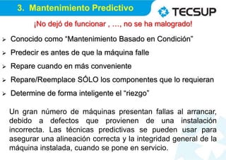  Conocido como “Mantenimiento Basado en Condición”
 Predecir es antes de que la máquina falle
 Repare cuando en más conveniente
 Repare/Reemplace SÓLO los componentes que lo requieran
 Determine de forma inteligente el “riezgo”
3. Mantenimiento Predictivo
Un gran número de máquinas presentan fallas al arrancar,
debido a defectos que provienen de una instalación
incorrecta. Las técnicas predictivas se pueden usar para
asegurar una alineación correcta y la integridad general de la
máquina instalada, cuando se pone en servicio.
¡No dejó de funcionar , …, no se ha malogrado!
 
