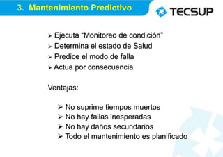  Ejecuta “Monitoreo de condición”
 Determina el estado de Salud
 Predice el modo de falla
 Actua por consecuencia
Ventajas:
 No suprime tiempos muertos
 No hay fallas inesperadas
 No hay daños secundarios
 Todo el mantenimiento es planificado
3. Mantenimiento Predictivo
 
