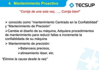 “Corrija de una sola vez, …, Corrija bien!”
 conocido como “mantenimiento Centrado en la Confiabilidad”
y “Mantenimiento de Precisión”
Cambie el diseño de su máquina, Adquiera procedimientos
de mantenimiento para reducir fallas e incremente la
confiablidada de su máquina
 Mantenimiento de precisión:
Balanceos precisos,
alineamiento láser, etc.
“Elimine la causa desde la raiz”
4. Mantenimiento Proactivo
 