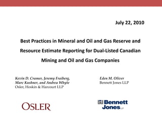 July 22, 2010 Best Practices in Mineral and Oil and Gas Reserve and Resource Estimate Reporting for Dual-Listed Canadian Mining and Oil and Gas Companies Kevin D. Cramer, Jeremy Fraiberg, Marc Kushner, and Andrea Whyte Osler, Hoskin & Harcourt LLP Eden M. Oliver                    Bennett Jones LLP 
