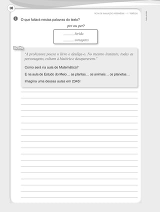 ©
AREAL
EDITORES
FICHA DE AVALIAÇÃO INTERMÉDIA 1 – 1.º PERÍODO
5 	 O que faltará nestas palavras do texto?
pre ou per?
	
	
	
	
	
	
	
	
	
	
	
	
	
	
	
	
	
	
“A professora pousa o livro e desliga-o. No mesmo instante, todas as
personagens, voltam à história e desaparecem.”
Como será na aula de Matemática?
E na aula de Estudo do Meio… as plantas… os animais… os planetas…
Imagina uma dessas aulas em 2345!
Escrita
	 ferida
	 sonagens
10
LP3F_FA_P001_028_20123101_4P.indd 10 13/06/28 16:28
 