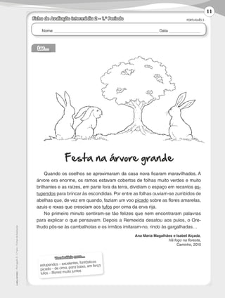 Nome Data
PORTUGUÊS 3
©
AREAL
EDITORES
–
Português
3
–
3.º
ano
–
Fichas
de
Avaliação
Ficha de Avaliação Intermédia 2 – 1.º Período
Ler…
Festa na árvore grande
Quando os coelhos se aproximaram da casa nova ficaram maravilhados. A
árvore era enorme, os ramos estavam cobertos de folhas muito verdes e muito
brilhantes e as raízes, em parte fora da terra, dividiam o espaço em recantos es-
tupendos para brincar às escondidas. Por entre as folhas ouviam-se zumbidos de
abelhas que, de vez em quando, faziam um voo picado sobre as flores amarelas,
azuis e roxas que cresciam aos tufos por cima da erva rija.
No primeiro minuto sentiram-se tão felizes que nem encontraram palavras
para explicar o que pensavam. Depois a Remexida desatou aos pulos, o Ore-
lhudo pôs-se às cambalhotas e os irmãos imitaram-no, rindo às gargalhadas…
Ana Maria Magalhães e Isabel Alçada,
Há fogo na floresta,
Caminho, 2010
Vocabulário novo…
estupendos – excelentes, fantásticos
picado – de cima, para baixo, em força
tufos – (flores) muito juntas
11
LP3F_FA_P001_028_20123101_4P.indd 11 13/06/28 16:28
 