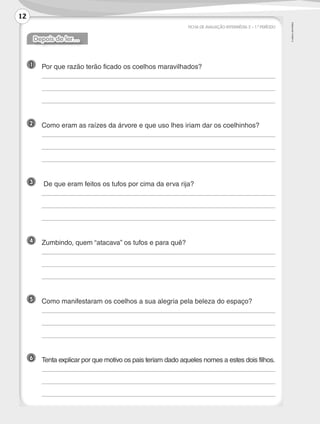 ©
AREAL
EDITORES
FICHA DE AVALIAÇÃO INTERMÉDIA 2 – 1.º PERÍODO
Depois de ler…
1 	
Por que razão terão ficado os coelhos maravilhados?
	
	
	
2 	 Como eram as raízes da árvore e que uso lhes iriam dar os coelhinhos?
	
	
	
3 	 De que eram feitos os tufos por cima da erva rija?
	
	
	
4 	
Zumbindo, quem “atacava” os tufos e para quê?
	
	
	
5 	 Como manifestaram os coelhos a sua alegria pela beleza do espaço?
	
	
	
6 	 Tenta explicar por que motivo os pais teriam dado aqueles nomes a estes dois filhos.
	
	
	
12
LP3F_FA_P001_028_20123101_4P.indd 12 13/06/28 16:28
 