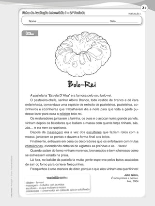 Nome Data
PORTUGUÊS 3
©
AREAL
EDITORES
–
Português
3
–
3.º
ano
–
Fichas
de
Avaliação
Ficha de Avaliação Intermédia 1 – 2.º Período
Vocabulário novo…
célebre – famoso
massagem – trabalho com as mãos
escultores – os que moldam a massa
cristalizadas – conservadas em calda de açúcar solidificada
Ler…
Bolo-Rei
A pastelaria “Estrela D’ Alva” era famosa pelo seu bolo-rei.
O pasteleiro-chefe, senhor Albino Branco, todo vestido de branco e de cara
enfarinhada, comandava uma espécie de exército de pasteleiros, pasteleiras, co-
zinheiros e cozinheiras que trabalhavam dia e noite para que toda a gente pu-
desse levar para casa o célebre bolo-rei.
Os misturadores juntavam a farinha, os ovos e o açúcar numa grande panela,
vinham depois os batedores que batiam a massa com quanta força tinham, zás,
zás… e ela nem se queixava.
Depois da massagem era a vez dos escultores que faziam rolos com a
massa, juntavam as pontas e davam a forma final aos bolos.
Finalmente, entravam em cena os decoradores que os enfeitavam com frutas
cristalizadas, escondendo debaixo de algumas as prendas e as… favas!
Quando saíam do forno vinham morenos, bronzeados e bem cheirosos como
se estivessem estado na praia.
Lá fora, no balcão da pastelaria muita gente esperava pelos bolos acabados
de sair do forno para os levar fresquinhos.
Fresquinhos é uma maneira de dizer, porque o que eles vinham era quentinhos!
Júlio Isidro,
É tudo primos e primas,
Asa, 2004
21
LP3F_FA_P001_028_20123101_4P.indd 21 13/06/28 16:28
 