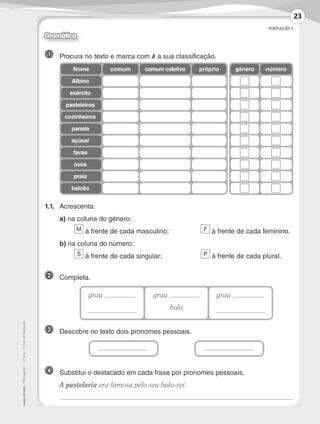 PORTUGUÊS 3
©
AREAL
EDITORES
–
Português
3
–
3.º
ano
–
Fichas
de
Avaliação
1 	 Procura no texto e marca com ✗ a sua classificação.
1.1.	Acrescenta:
	 a) na coluna do género:
	 M à frente de cada masculino;	 F à frente de cada feminino.
	 b) na coluna do número:
	 S à frente de cada singular;	 P à frente de cada plural.
2 	Completa.
3 	 Descobre no texto dois pronomes pessoais.
género número
Nome comum próprio
comum coletivo
Albino
exército
pasteleiros
cozinheiros
panela
açúcar
favas
ovos
praia
balcão
grau grau
bolo
grau
4 	
Substitui o destacado em cada frase por pronomes pessoais.
	 A pastelaria era famosa pelo seu bolo-rei.
	
Gramática
23
LP3F_FA_P001_028_20123101_4P.indd 23 13/06/28 16:28
 